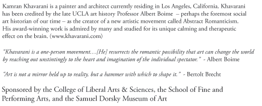 Kamran Khavarani is a painter and architect currently residing in Los Angeles, California. Khavarani has been credited by the late UCLA art history Professor Albert Boime – perhaps the foremost social art historian of our time – as the creator of a new artistic movement called Abstract Romanticism. His award-winning work is admired by many and studied for its unique calming and therapeutic effect on the brain. (www.khavarani.com)
'Khavarani is a one-person movement…[He] resurrects the romantic possibility that art can change the world
by reaching out unstintingly to the heart and imagination of the individual spectator.' - Albert Boime
'Art is not a mirror held up to reality, but a hammer with which to shape it.' - Bertoldt 
Sponsored by the College of Liberal Arts & Sciences, the School of Fine and Performing Arts, and the Samuel Dorsky Museum of Art